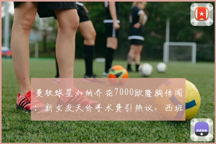 曼联球星加纳乔花7000欧隆胸传闻：新女友天价手术费引热议，西班牙整形市场价格对比