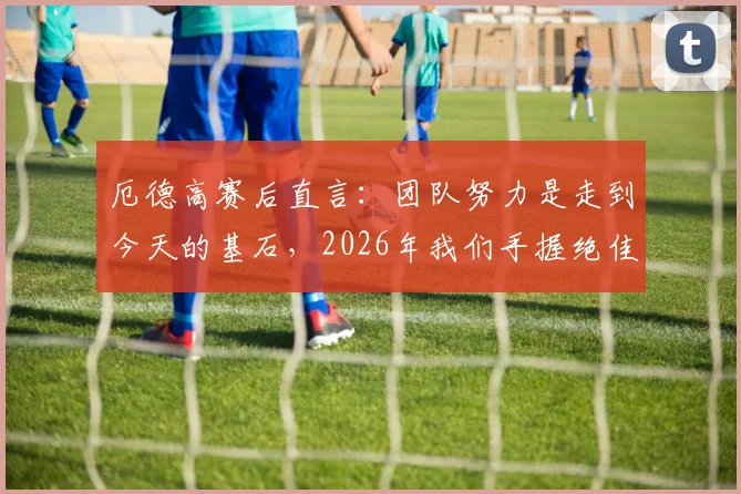 厄德高赛后直言：团队努力是走到今天的基石，2026年我们手握绝佳机会