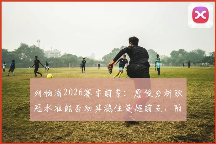 利物浦2026赛季前景：詹俊分析欧冠水准能否助其稳住英超前五，附关键战役回顾与排名预测