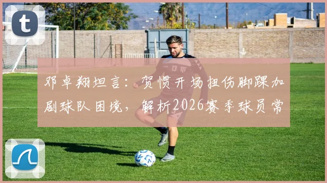 邓卓翔坦言：贺惯开场扭伤脚踝加剧球队困境，解析2026赛季球员常见伤病与心理调整方法