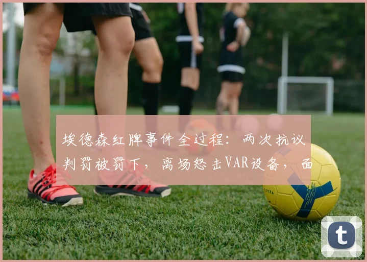 埃德森红牌事件全过程：两次抗议判罚被罚下，离场怒击VAR设备，面临追加处罚？