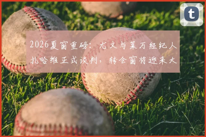 2026夏窗重磅：尤文与莱万经纪人扎哈维正式谈判，转会窗将迎来大地震？
