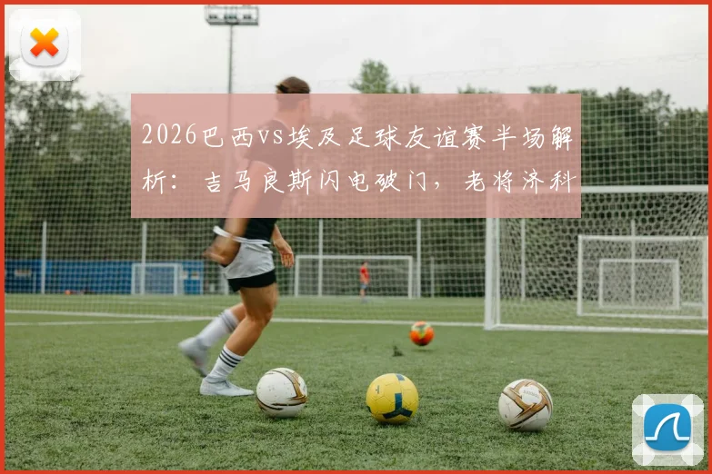 2026巴西vs埃及足球友谊赛半场解析：吉马良斯闪电破门，老将济科关键扳平，双方1-1战平技术统计