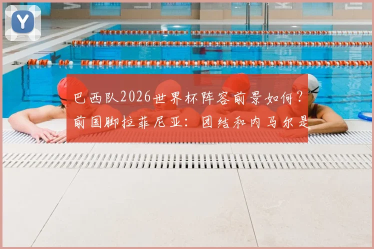 巴西队2026世界杯阵容前景如何？前国脚拉菲尼亚：团结和内马尔是关键，仍待解决