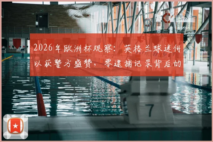 2026年欧洲杯观察：英格兰球迷何以获警方盛赞，零逮捕记录背后的文明观赛启示