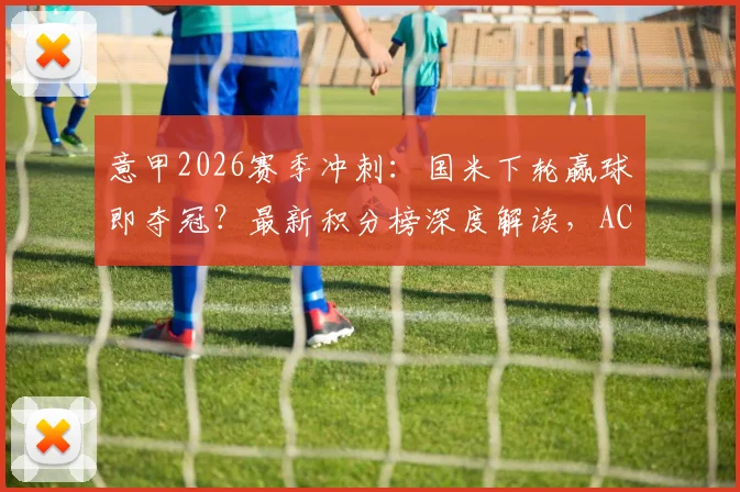 意甲2026赛季冲刺：国米下轮赢球即夺冠？最新积分榜深度解读，AC米兰尤文排名一览