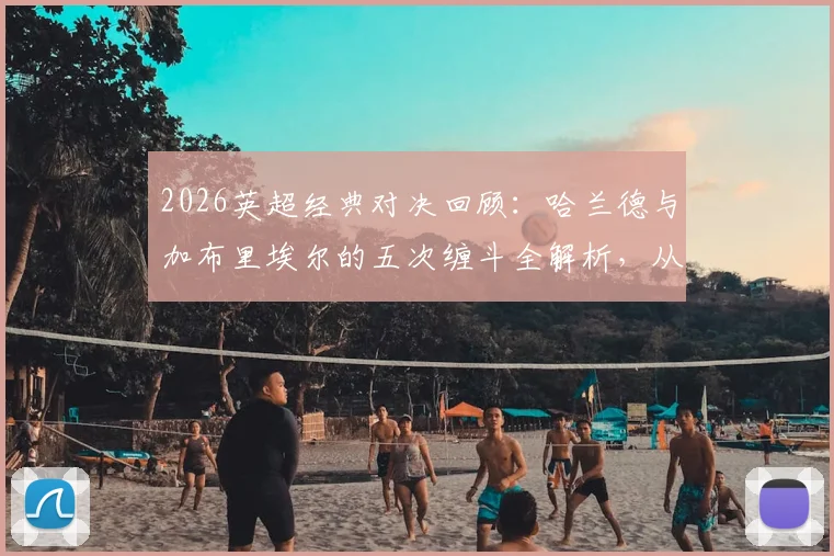 2026英超经典对决回顾：哈兰德与加布里埃尔的五次缠斗全解析，从顶牛冲突到球衣撕烂