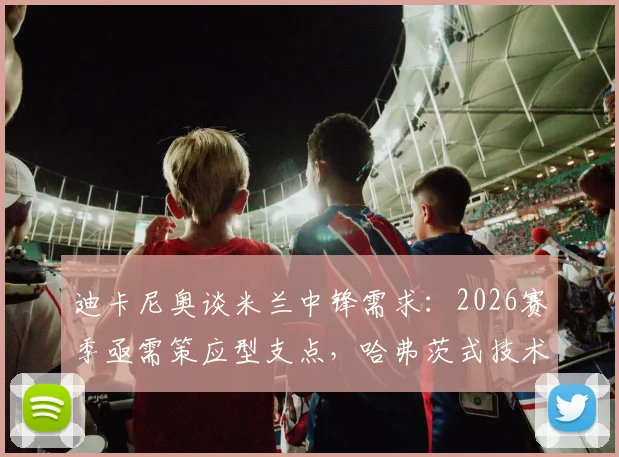 迪卡尼奥谈米兰中锋需求：2026赛季亟需策应型支点，哈弗茨式技术流并非答案