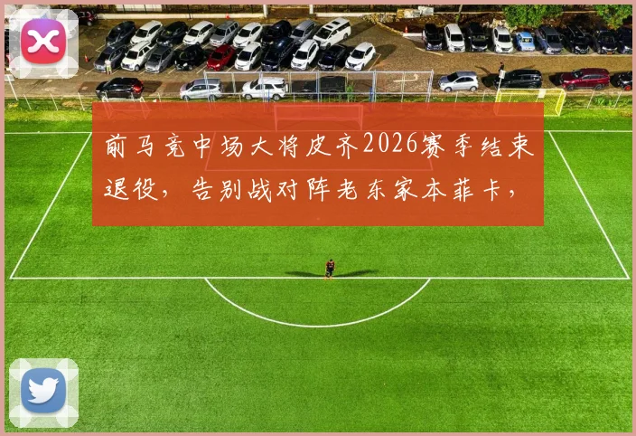 前马竞中场大将皮齐2026赛季结束退役，告别战对阵老东家本菲卡，生涯回顾与未来展望