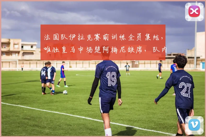 法国队伊拉克赛前训练全员集结，唯独皇马中场楚阿梅尼缺席，队内透露具体原因及备战影响分析
