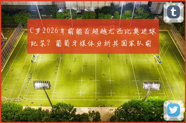 C罗2026年前能否超越尤西比奥进球纪录？葡萄牙媒体分析其国家队前景