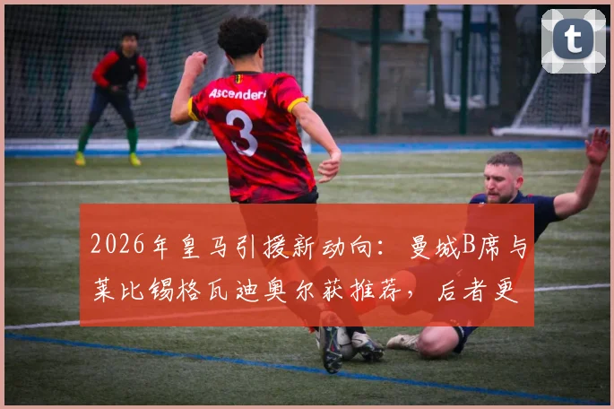 2026年皇马引援新动向：曼城B席与莱比锡格瓦迪奥尔获推荐，后者更受青睐前景分析