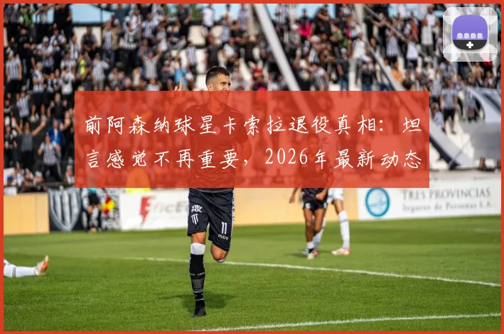 前阿森纳球星卡索拉退役真相：坦言感觉不再重要，2026年最新动态与未来计划解读
