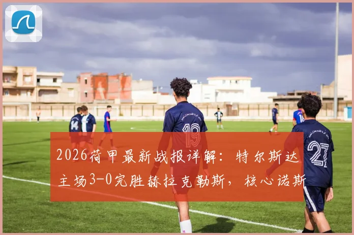 2026荷甲最新战报详解：特尔斯达主场3-0完胜赫拉克勒斯，核心诺斯林1射1传主导比赛，附全场数据与积分榜变动