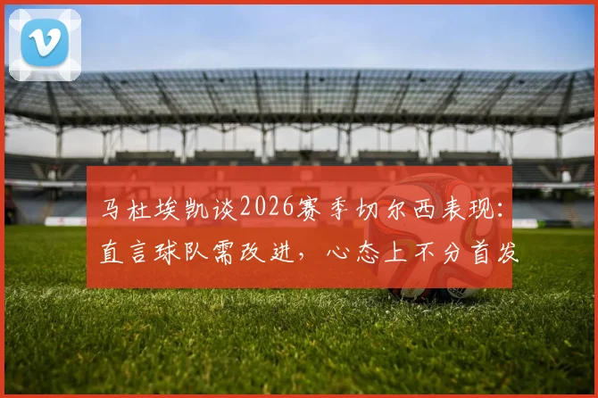 马杜埃凯谈2026赛季切尔西表现：直言球队需改进，心态上不分首发与替补角色定位