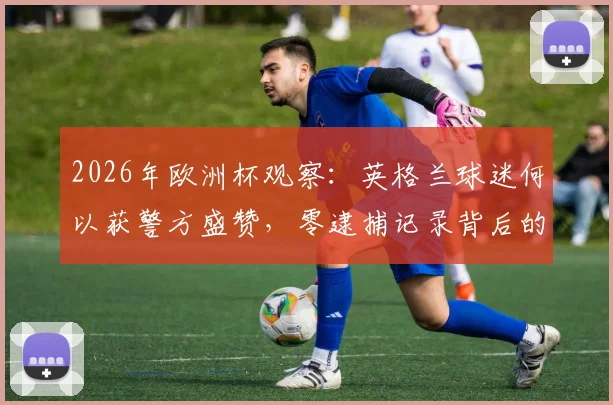 2026年欧洲杯观察：英格兰球迷何以获警方盛赞，零逮捕记录背后的文明观赛启示