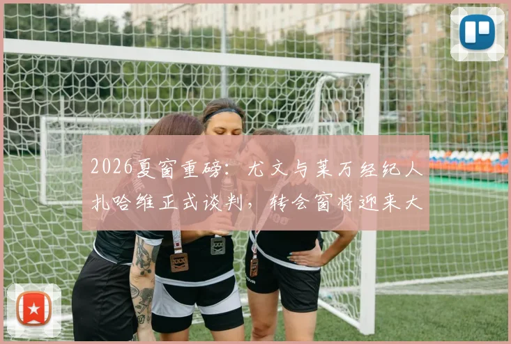 2026夏窗重磅：尤文与莱万经纪人扎哈维正式谈判，转会窗将迎来大地震？