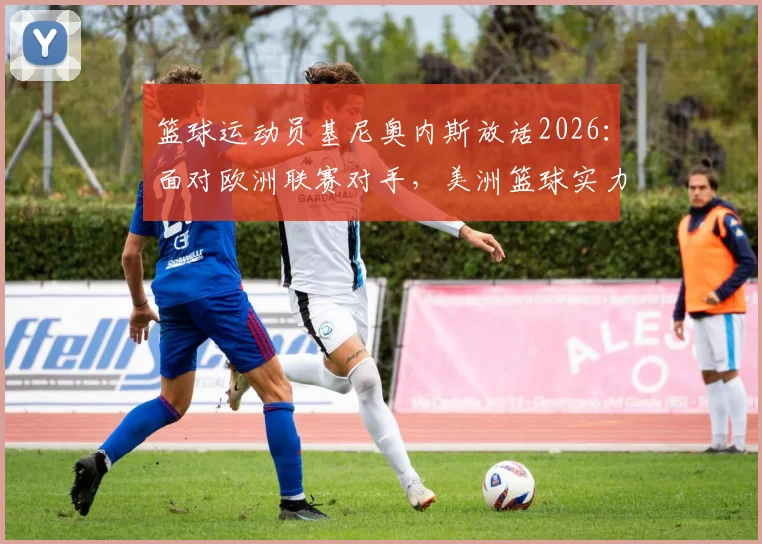 篮球运动员基尼奥内斯放话2026：面对欧洲联赛对手，美洲篮球实力与自信的深层解读