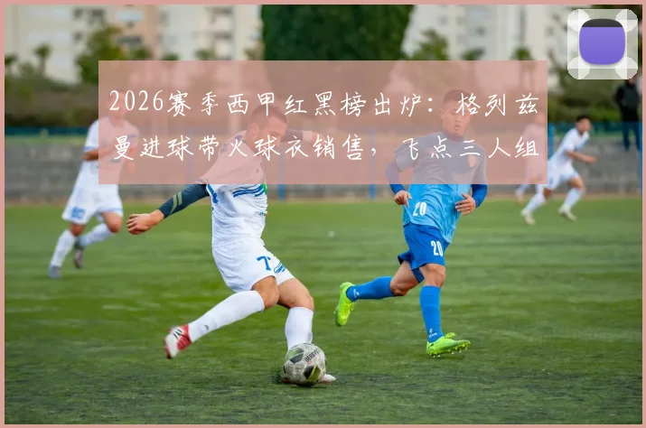 2026赛季西甲红黑榜出炉：格列兹曼进球带火球衣销售，飞点三人组坑哭球迷老哥