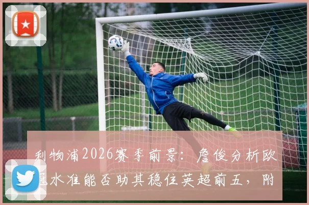 利物浦2026赛季前景：詹俊分析欧冠水准能否助其稳住英超前五，附关键战役回顾与排名预测