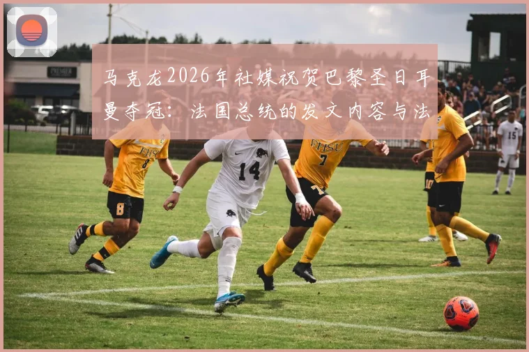 马克龙2026年社媒祝贺巴黎圣日耳曼夺冠：法国总统的发文内容与法国骄傲感详解