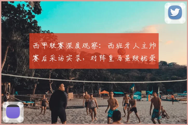 西甲联赛深度观察：西班牙人主帅赛后采访实录，对阵皇马虽败犹荣，解析2026赛季关键战局转折点