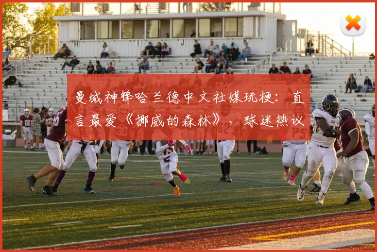 曼城神锋哈兰德中文社媒玩梗：直言最爱《挪威的森林》，球迷热议其幽默感与跨界互动