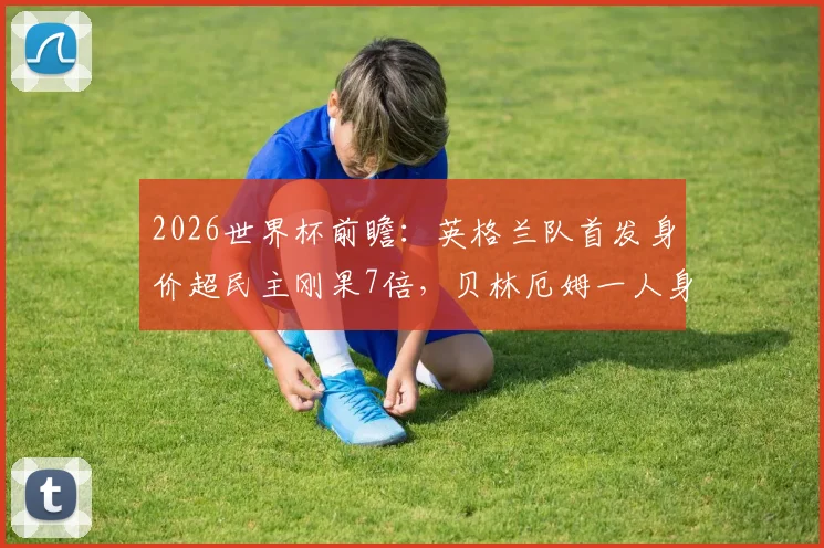 2026世界杯前瞻：英格兰队首发身价超民主刚果7倍，贝林厄姆一人身价已高于对手全队总和