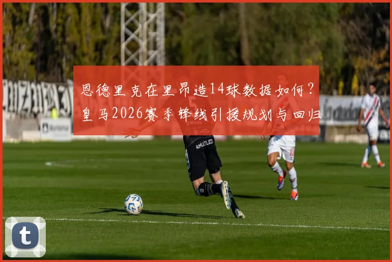 恩德里克在里昂造14球数据如何？皇马2026赛季锋线引援规划与回归竞争分析