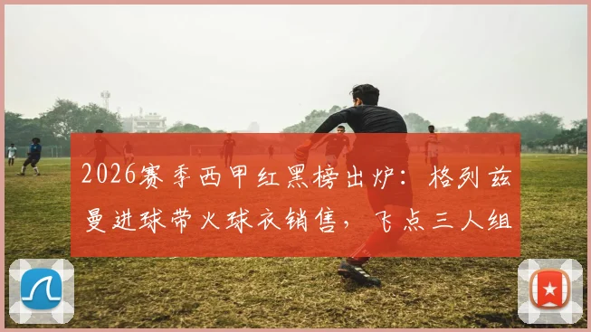 2026赛季西甲红黑榜出炉：格列兹曼进球带火球衣销售，飞点三人组坑哭球迷老哥
