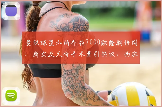曼联球星加纳乔花7000欧隆胸传闻：新女友天价手术费引热议，西班牙整形市场价格对比