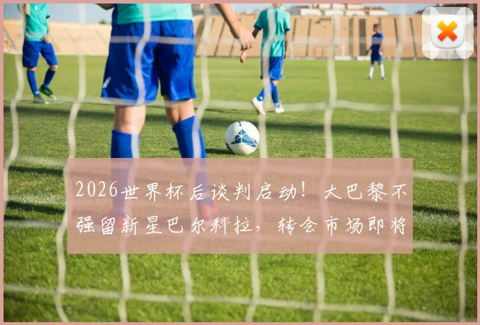 2026世界杯后谈判启动！大巴黎不强留新星巴尔科拉，转会市场即将引爆