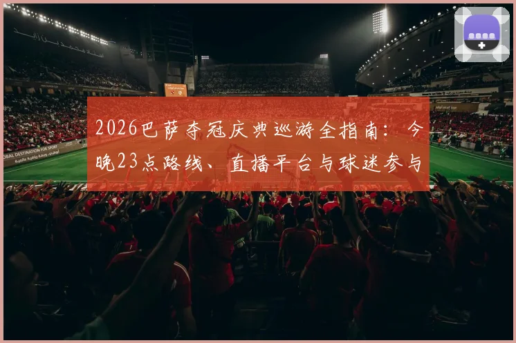 2026巴萨夺冠庆典巡游全指南：今晚23点路线、直播平台与球迷参与攻略一览