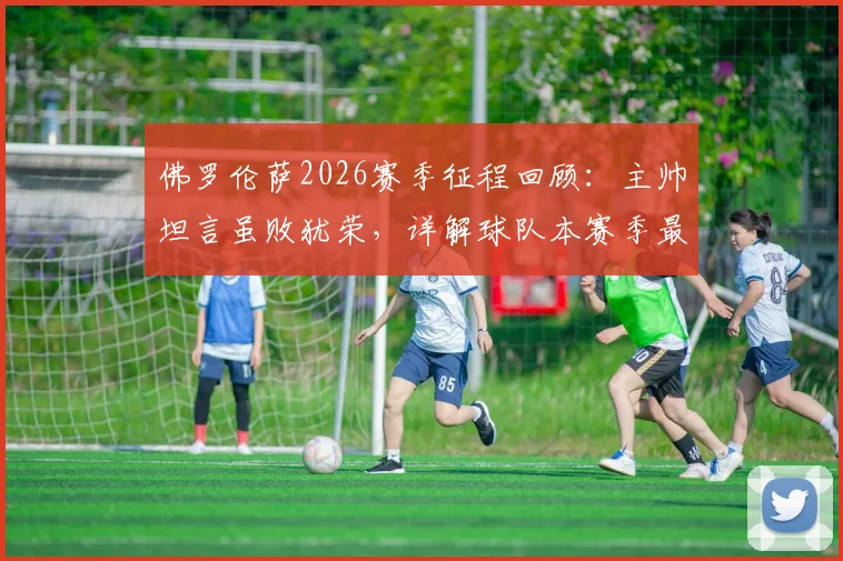 佛罗伦萨2026赛季征程回顾：主帅坦言虽败犹荣，详解球队本赛季最佳表现与未来展望