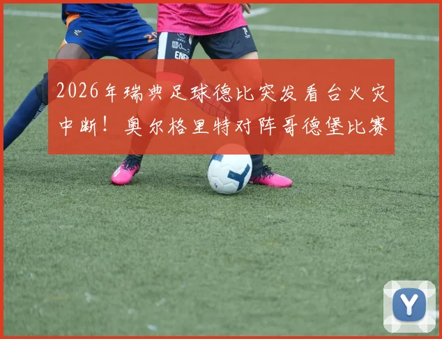 2026年瑞典足球德比突发看台火灾中断！奥尔格里特对阵哥德堡比赛被迫取消，附火灾原因与后续处理全解析