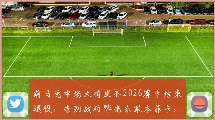 前马竞中场大将皮齐2026赛季结束退役，告别战对阵老东家本菲卡，生涯回顾与未来展望