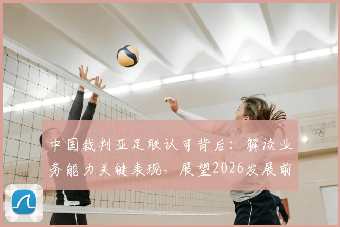 中国裁判亚足联认可背后：解读业务能力关键表现，展望2026发展前景