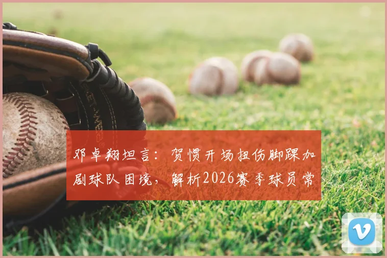 邓卓翔坦言：贺惯开场扭伤脚踝加剧球队困境，解析2026赛季球员常见伤病与心理调整方法