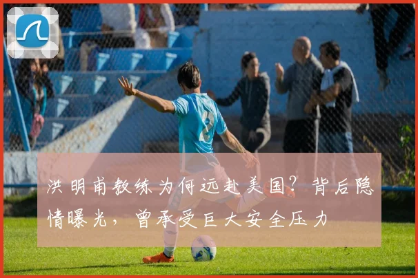 洪明甫教练为何远赴美国？背后隐情曝光，曾承受巨大安全压力