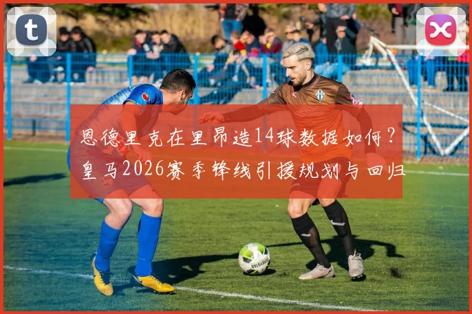 恩德里克在里昂造14球数据如何？皇马2026赛季锋线引援规划与回归竞争分析