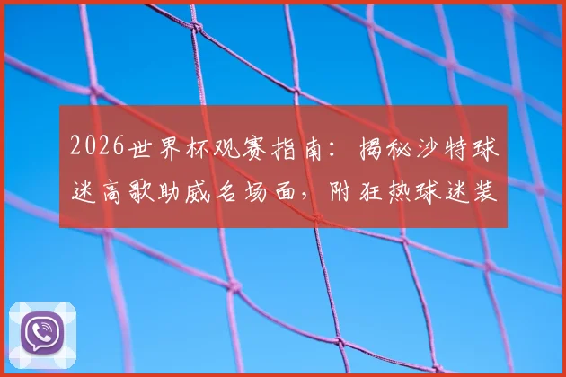 2026世界杯观赛指南：揭秘沙特球迷高歌助威名场面，附狂热球迷装备清单与文化解析