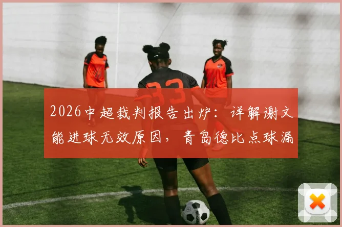 2026中超裁判报告出炉：详解谢文能进球无效原因，青岛德比点球漏判全过程回顾