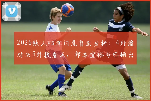 2026铁人vs津门虎首发分析：4外援对决5外援看点，邦本宜裕与巴顿出战状态前瞻