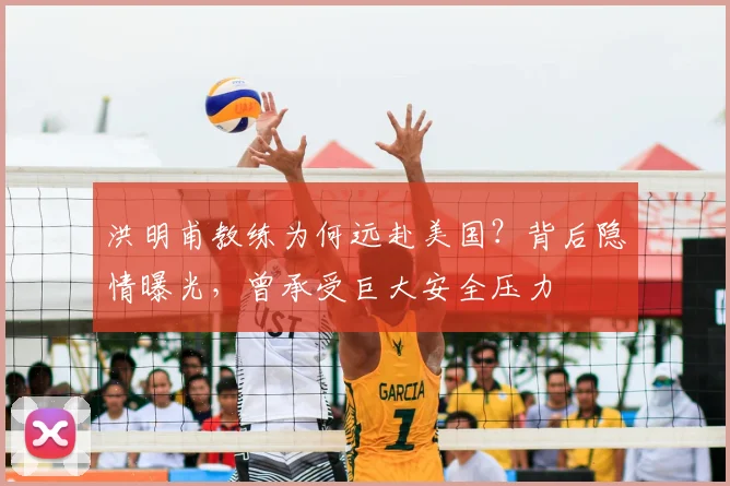 洪明甫教练为何远赴美国？背后隐情曝光，曾承受巨大安全压力