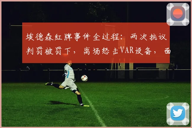 埃德森红牌事件全过程：两次抗议判罚被罚下，离场怒击VAR设备，面临追加处罚？