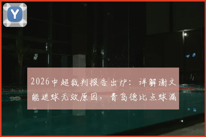 2026中超裁判报告出炉：详解谢文能进球无效原因，青岛德比点球漏判全过程回顾