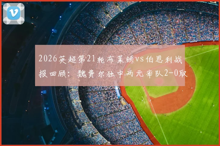 2026英超第21轮布莱顿vs伯恩利战报回顾：魏费尔独中两元率队2-0取胜，附双方全场数据与技术统计解读