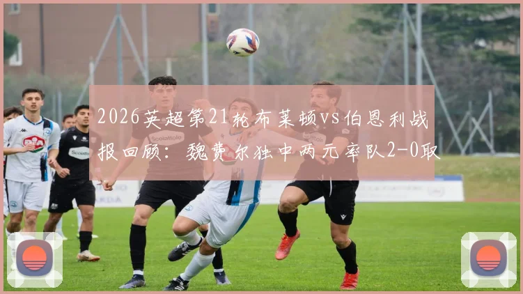 2026英超第21轮布莱顿vs伯恩利战报回顾：魏费尔独中两元率队2-0取胜，附双方全场数据与技术统计解读