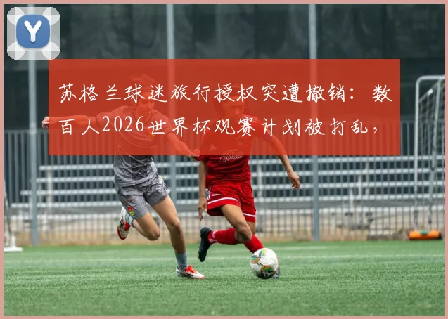 苏格兰球迷旅行授权突遭撤销：数百人2026世界杯观赛计划被打乱，巨额花费或难挽回