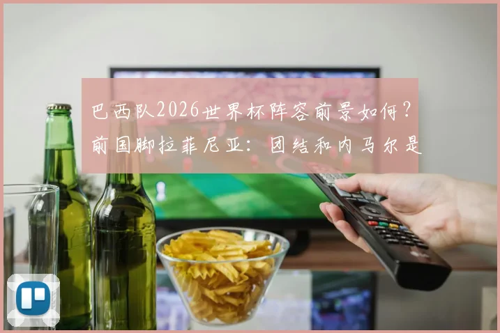巴西队2026世界杯阵容前景如何？前国脚拉菲尼亚：团结和内马尔是关键，仍待解决